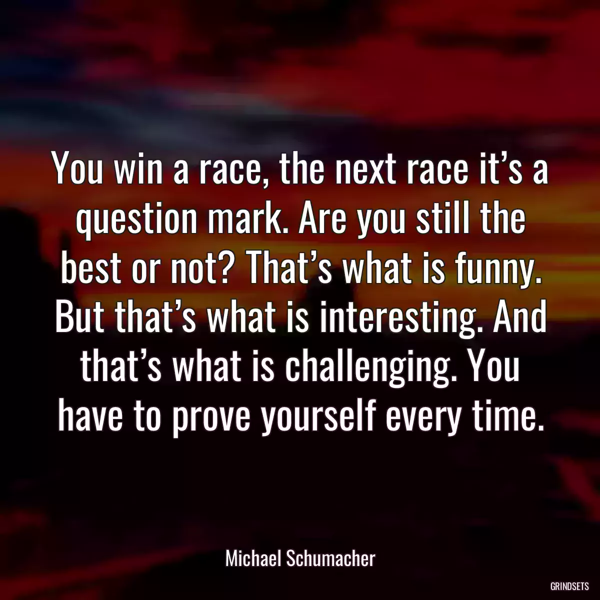 You win a race, the next race it’s a question mark. Are you still the best or not? That’s what is funny. But that’s what is interesting. And that’s what is challenging. You have to prove yourself every time.