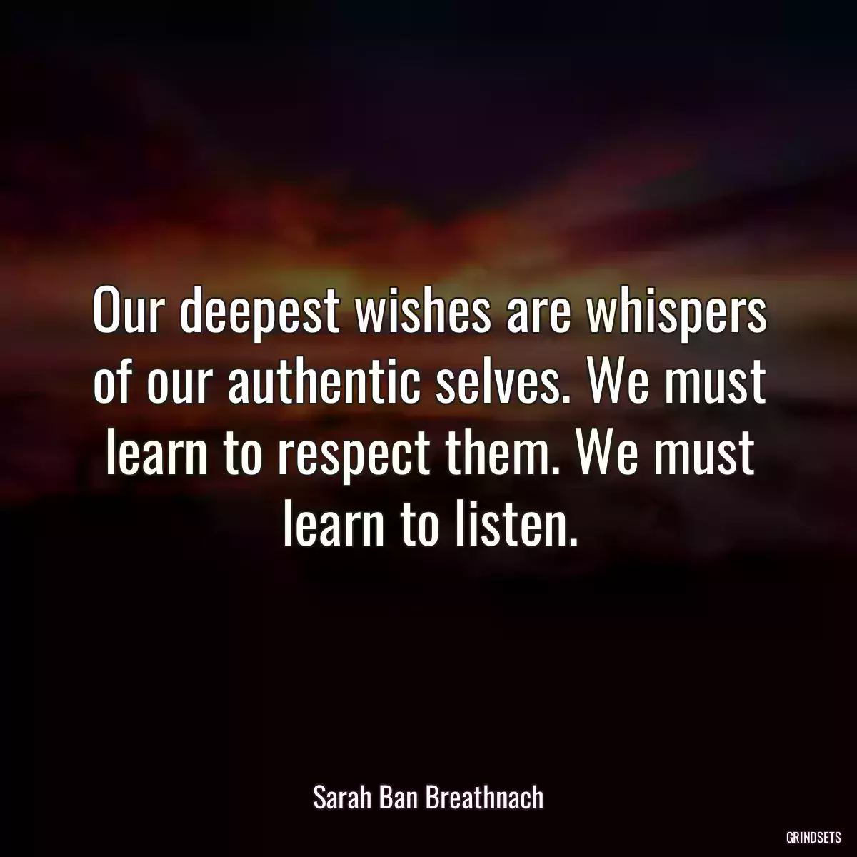 Our deepest wishes are whispers of our authentic selves. We must learn to respect them. We must learn to listen.