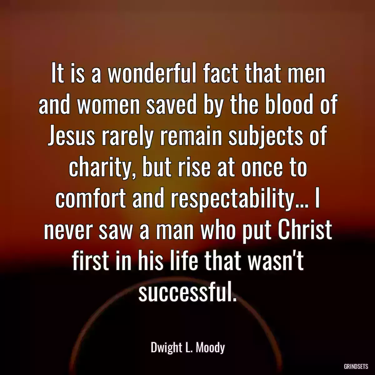 It is a wonderful fact that men and women saved by the blood of Jesus rarely remain subjects of charity, but rise at once to comfort and respectability... I never saw a man who put Christ first in his life that wasn\'t successful.