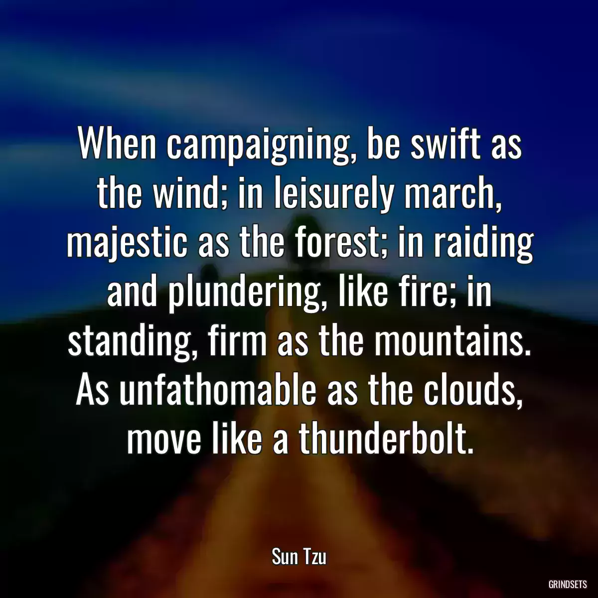 When campaigning, be swift as the wind; in leisurely march, majestic as the forest; in raiding and plundering, like fire; in standing, firm as the mountains. As unfathomable as the clouds, move like a thunderbolt.