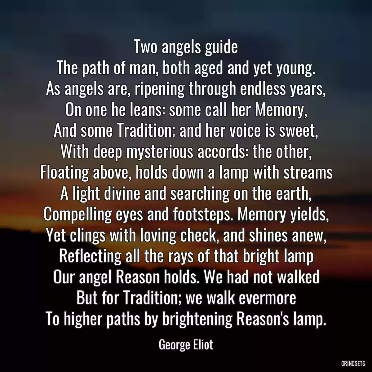 Two angels guide
The path of man, both aged and yet young.
As angels are, ripening through endless years,
On one he leans: some call her Memory,
And some Tradition; and her voice is sweet,
With deep mysterious accords: the other,
Floating above, holds down a lamp with streams
A light divine and searching on the earth,
Compelling eyes and footsteps. Memory yields,
Yet clings with loving check, and shines anew,
Reflecting all the rays of that bright lamp
Our angel Reason holds. We had not walked
But for Tradition; we walk evermore
To higher paths by brightening Reason\'s lamp.