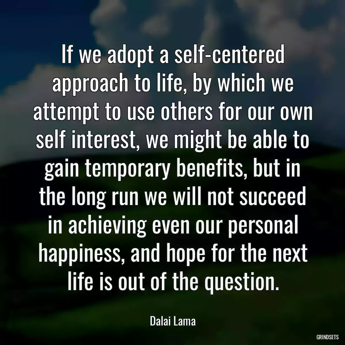 If we adopt a self-centered approach to life, by which we attempt to use others for our own self interest, we might be able to gain temporary benefits, but in the long run we will not succeed in achieving even our personal happiness, and hope for the next life is out of the question.