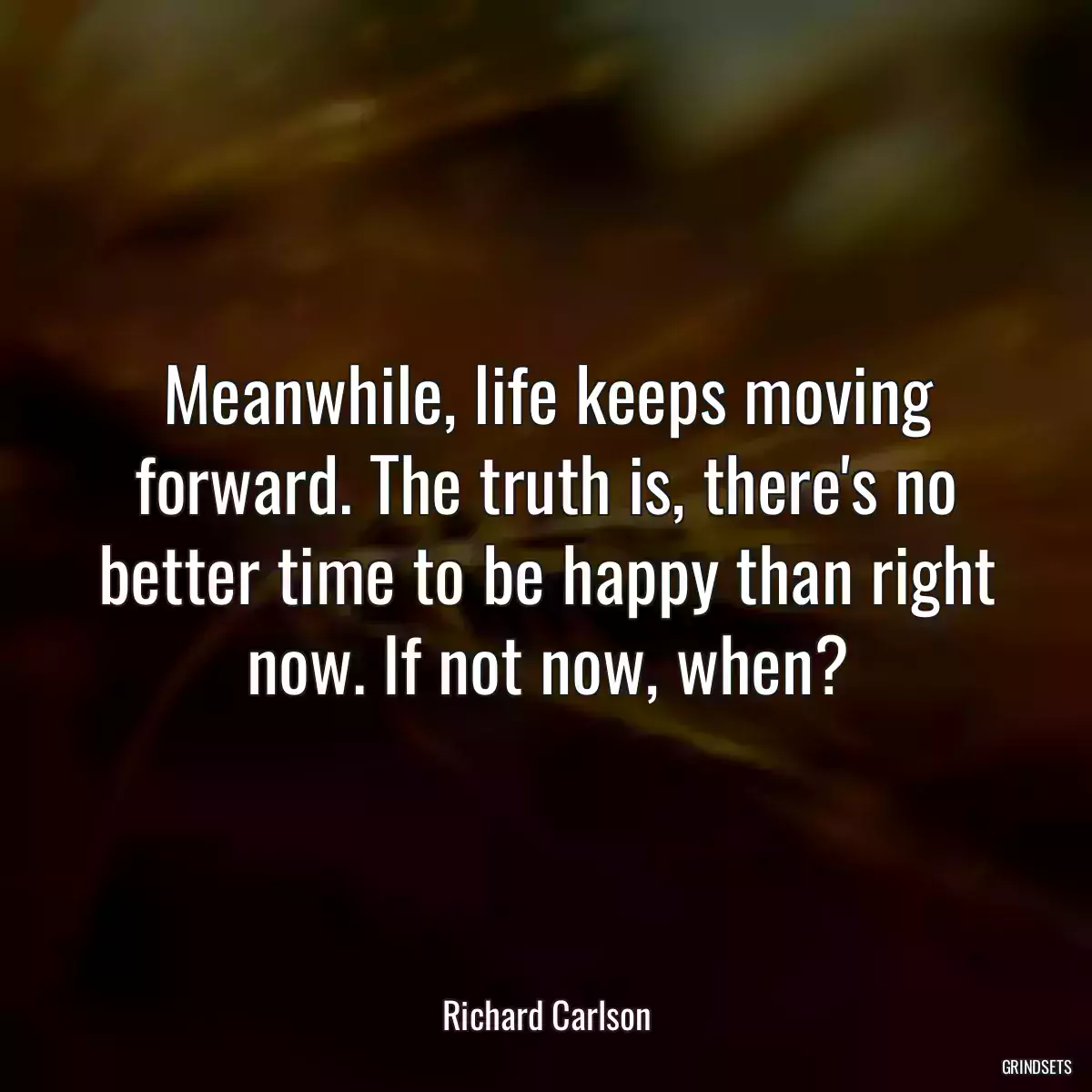 Meanwhile, life keeps moving forward. The truth is, there\'s no better time to be happy than right now. If not now, when?