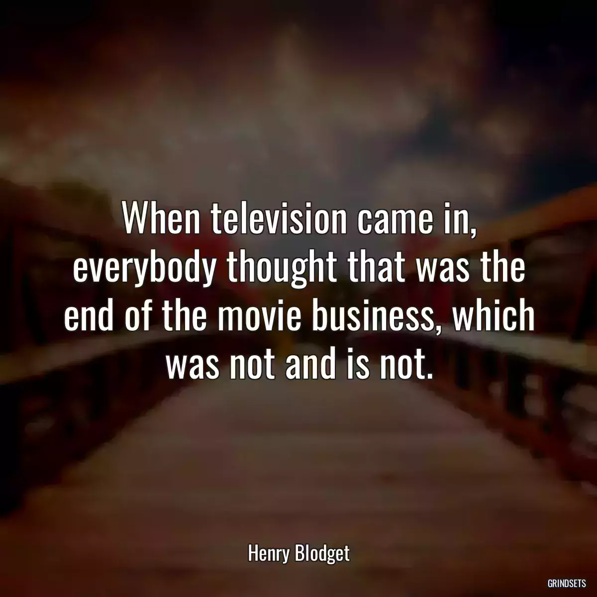 When television came in, everybody thought that was the end of the movie business, which was not and is not.