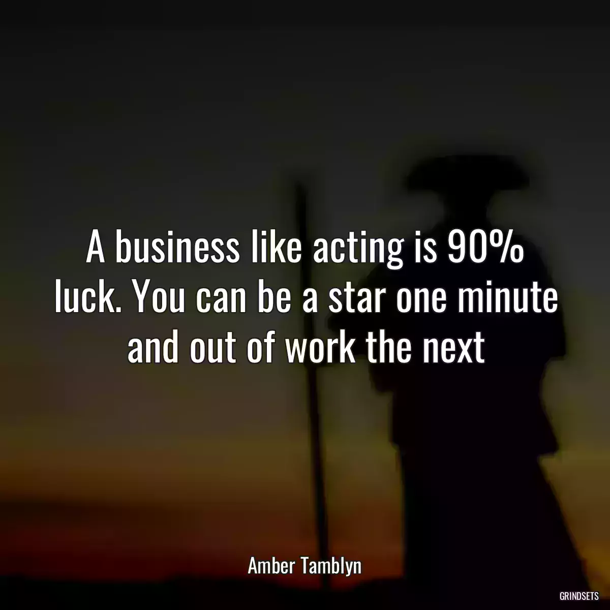 A business like acting is 90% luck. You can be a star one minute and out of work the next