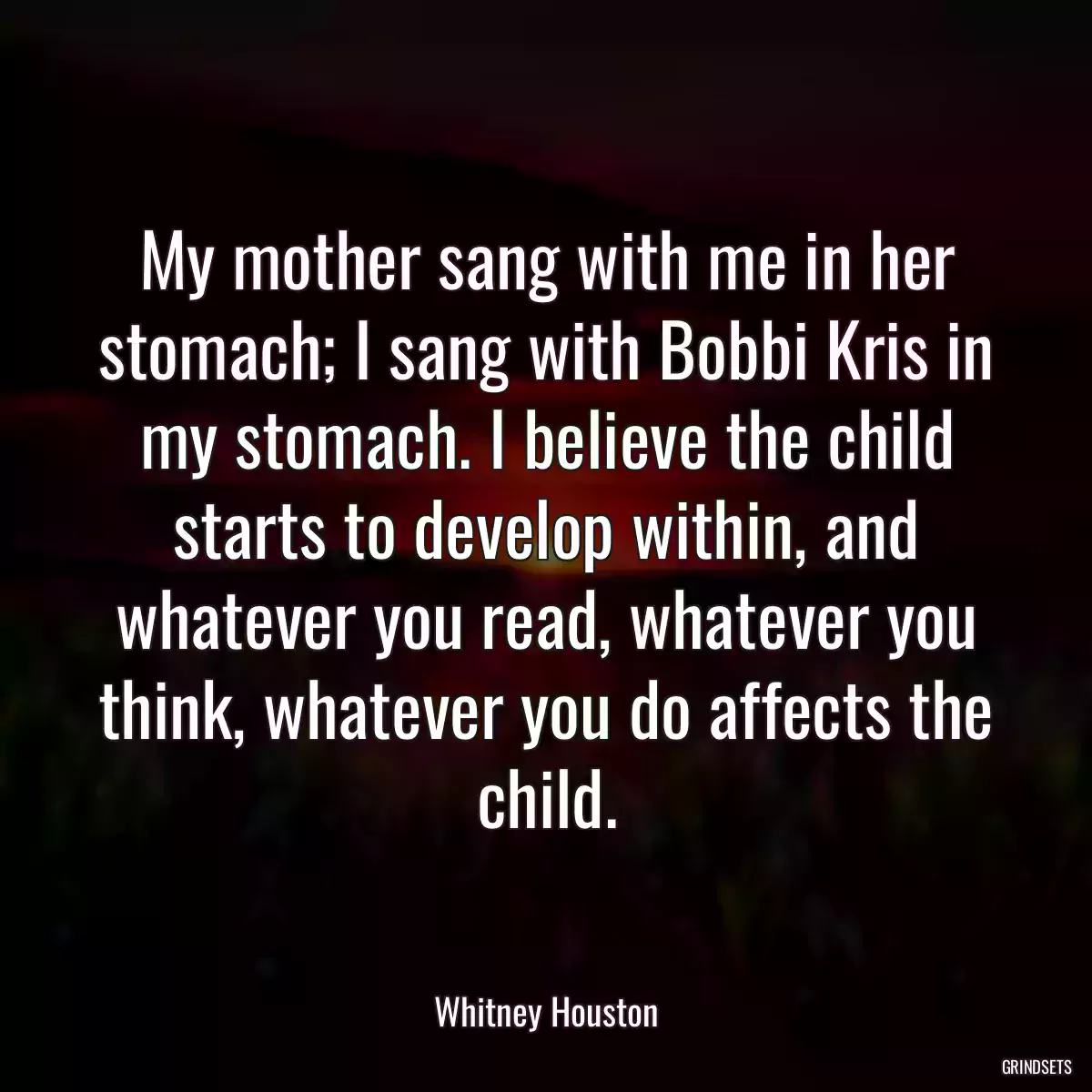 My mother sang with me in her stomach; I sang with Bobbi Kris in my stomach. I believe the child starts to develop within, and whatever you read, whatever you think, whatever you do affects the child.