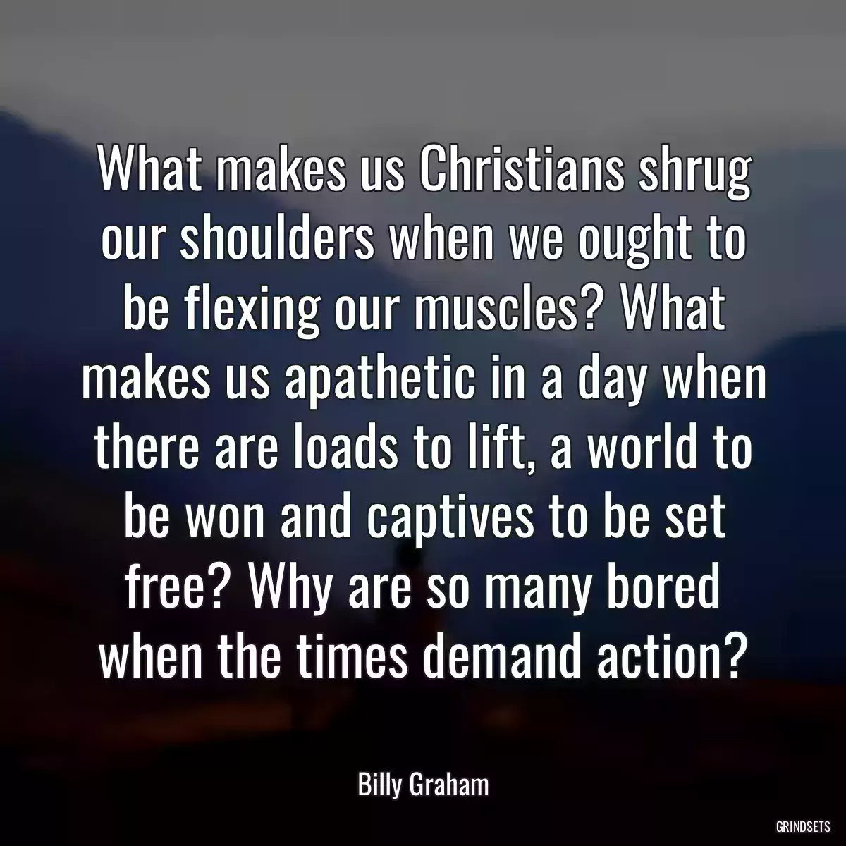 What makes us Christians shrug our shoulders when we ought to be flexing our muscles? What makes us apathetic in a day when there are loads to lift, a world to be won and captives to be set free? Why are so many bored when the times demand action?