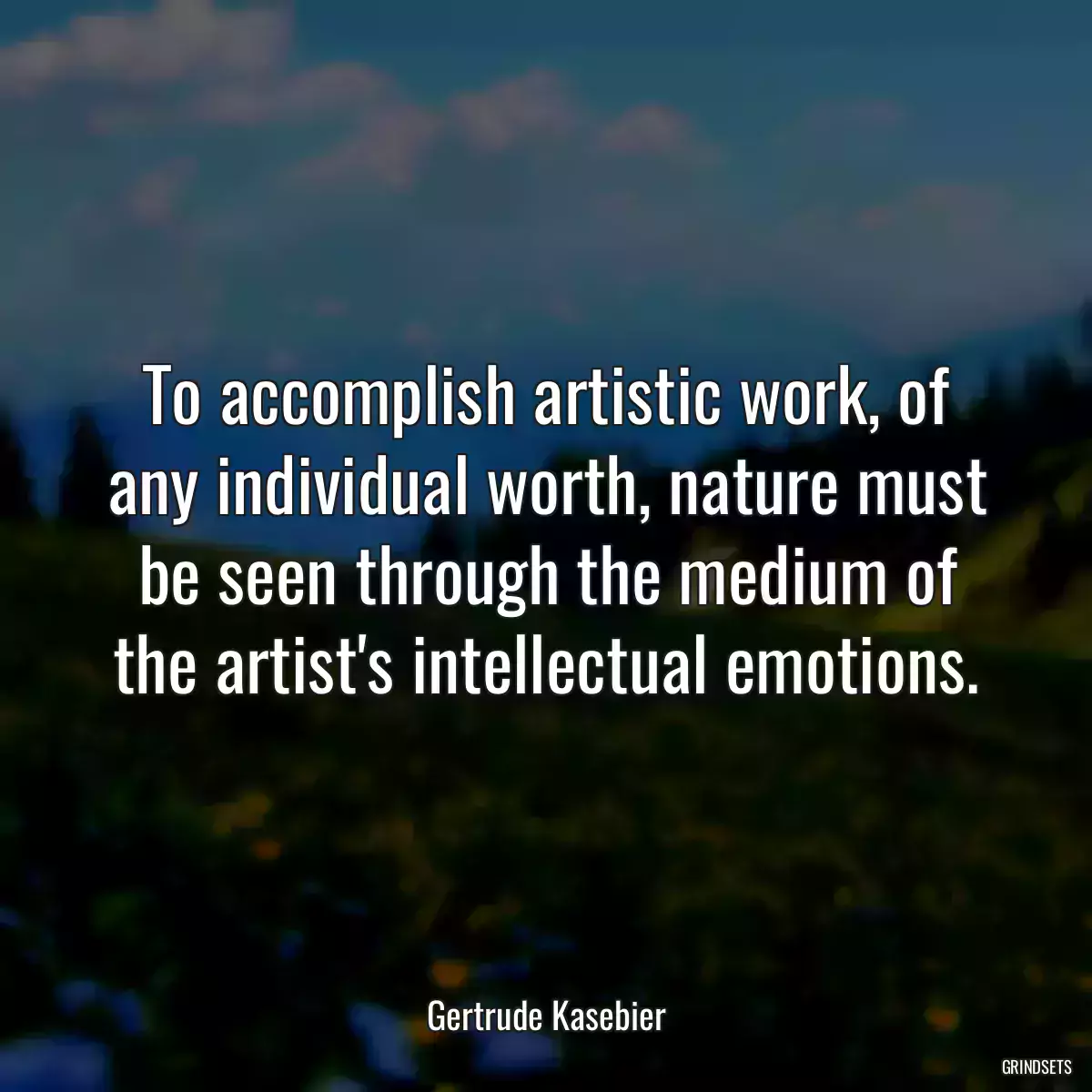 To accomplish artistic work, of any individual worth, nature must be seen through the medium of the artist\'s intellectual emotions.