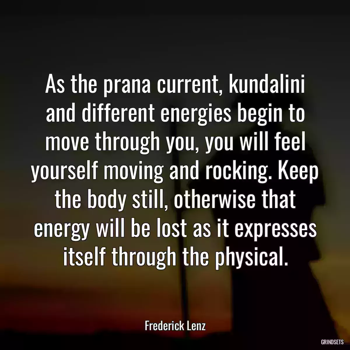 As the prana current, kundalini and different energies begin to move through you, you will feel yourself moving and rocking. Keep the body still, otherwise that energy will be lost as it expresses itself through the physical.