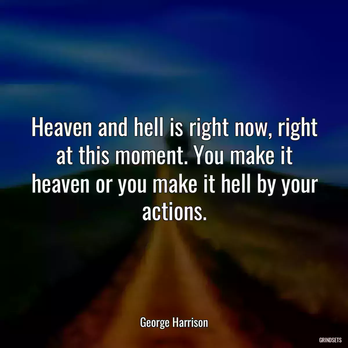 Heaven and hell is right now, right at this moment. You make it heaven or you make it hell by your actions.