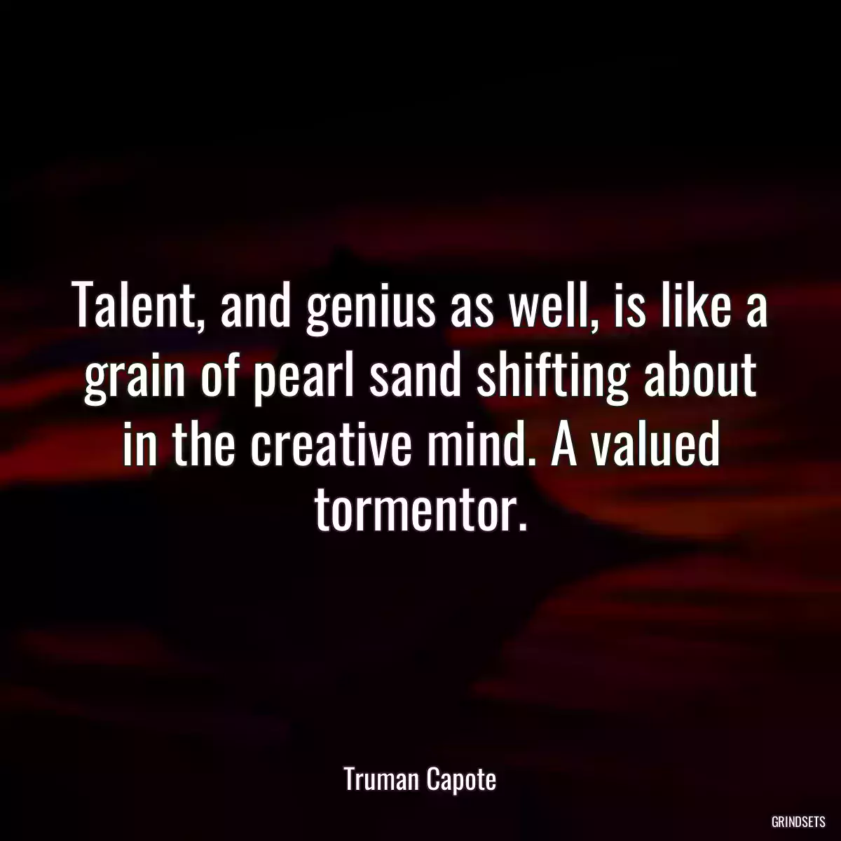 Talent, and genius as well, is like a grain of pearl sand shifting about in the creative mind. A valued tormentor.