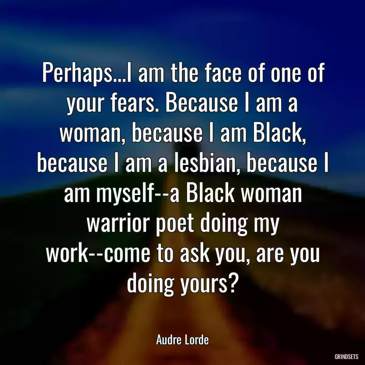 Perhaps...I am the face of one of your fears. Because I am a woman, because I am Black, because I am a lesbian, because I am myself--a Black woman warrior poet doing my work--come to ask you, are you doing yours?