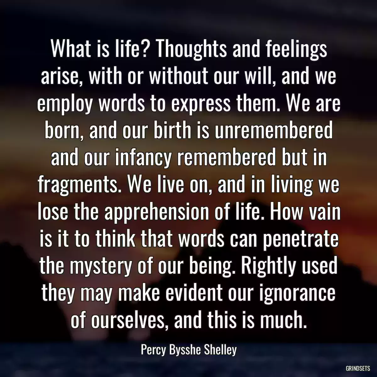 What is life? Thoughts and feelings arise, with or without our will, and we employ words to express them. We are born, and our birth is unremembered and our infancy remembered but in fragments. We live on, and in living we lose the apprehension of life. How vain is it to think that words can penetrate the mystery of our being. Rightly used they may make evident our ignorance of ourselves, and this is much.