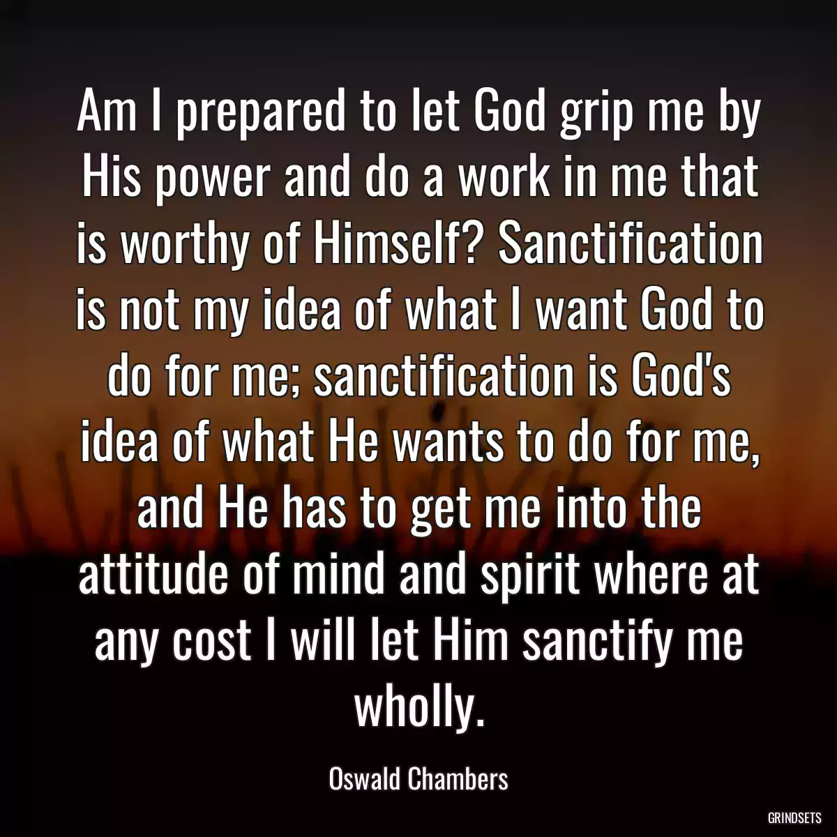 Am I prepared to let God grip me by His power and do a work in me that is worthy of Himself? Sanctification is not my idea of what I want God to do for me; sanctification is God\'s idea of what He wants to do for me, and He has to get me into the attitude of mind and spirit where at any cost I will let Him sanctify me wholly.