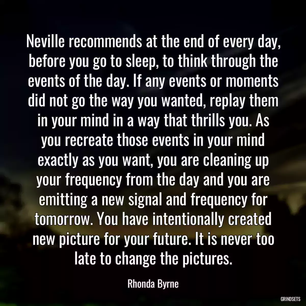 Neville recommends at the end of every day, before you go to sleep, to think through the events of the day. If any events or moments did not go the way you wanted, replay them in your mind in a way that thrills you. As you recreate those events in your mind exactly as you want, you are cleaning up your frequency from the day and you are emitting a new signal and frequency for tomorrow. You have intentionally created new picture for your future. It is never too late to change the pictures.