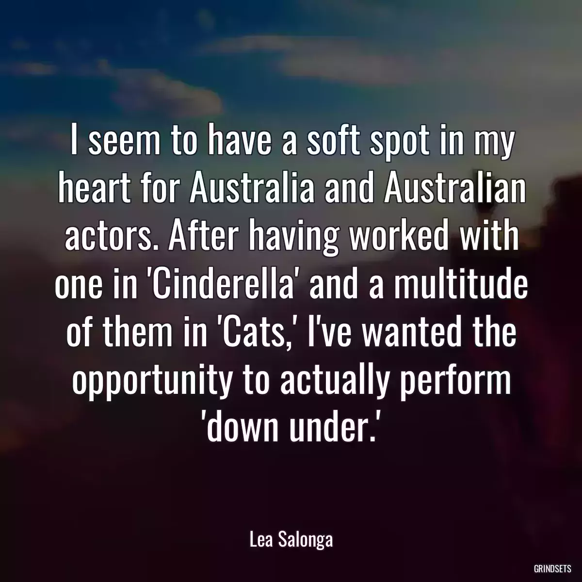 I seem to have a soft spot in my heart for Australia and Australian actors. After having worked with one in \'Cinderella\' and a multitude of them in \'Cats,\' I\'ve wanted the opportunity to actually perform \'down under.\'