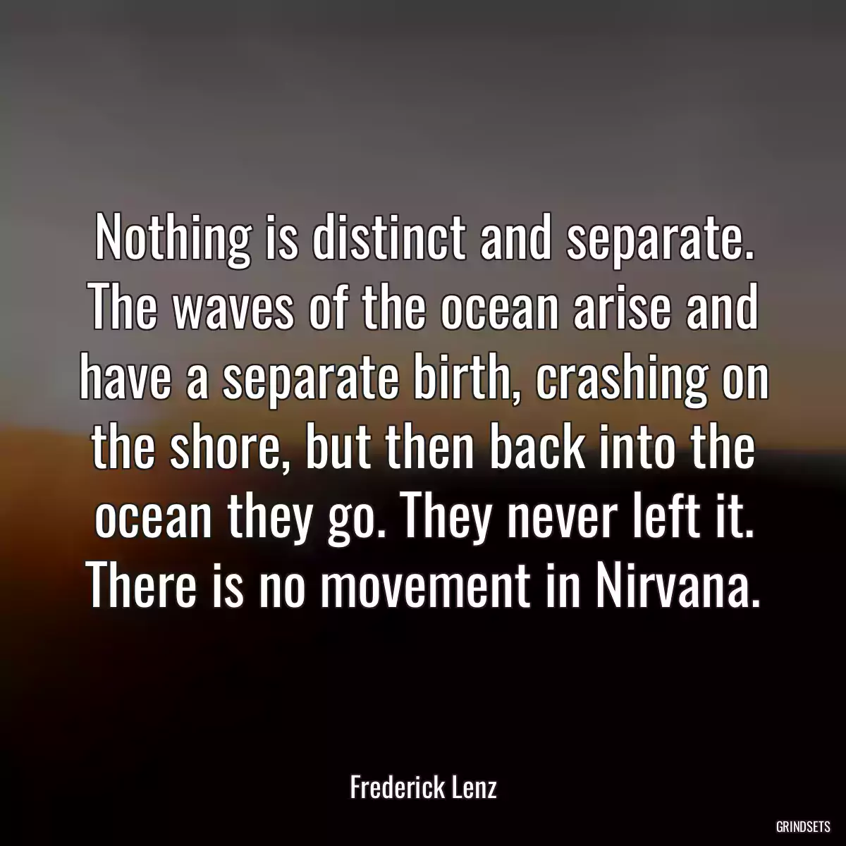 Nothing is distinct and separate. The waves of the ocean arise and have a separate birth, crashing on the shore, but then back into the ocean they go. They never left it. There is no movement in Nirvana.