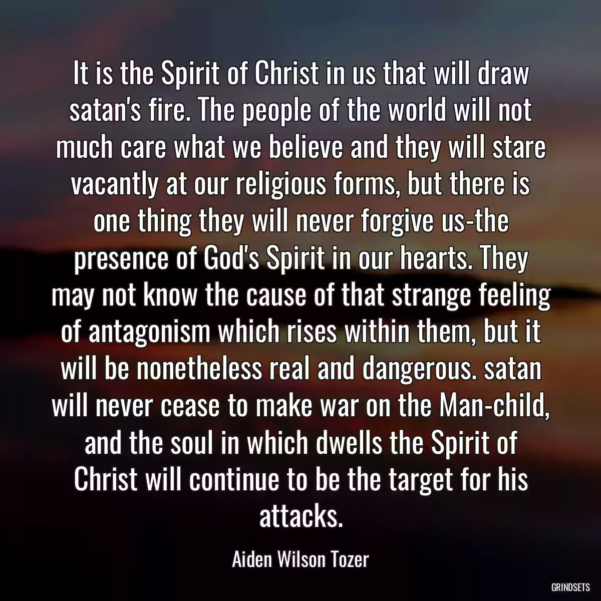 It is the Spirit of Christ in us that will draw satan\'s fire. The people of the world will not much care what we believe and they will stare vacantly at our religious forms, but there is one thing they will never forgive us-the presence of God\'s Spirit in our hearts. They may not know the cause of that strange feeling of antagonism which rises within them, but it will be nonetheless real and dangerous. satan will never cease to make war on the Man-child, and the soul in which dwells the Spirit of Christ will continue to be the target for his attacks.