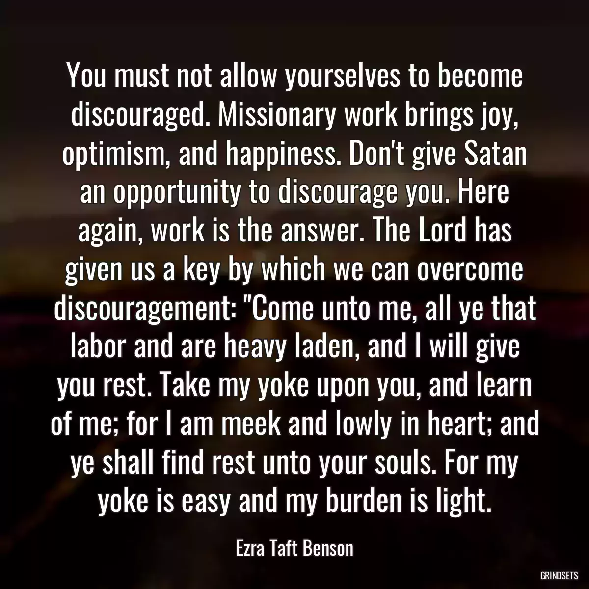 You must not allow yourselves to become discouraged. Missionary work brings joy, optimism, and happiness. Don\'t give Satan an opportunity to discourage you. Here again, work is the answer. The Lord has given us a key by which we can overcome discouragement: \