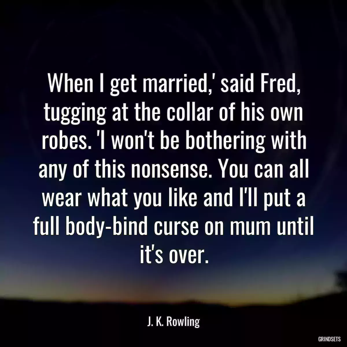 When I get married,\' said Fred, tugging at the collar of his own robes. \'I won\'t be bothering with any of this nonsense. You can all wear what you like and I\'ll put a full body-bind curse on mum until it\'s over.