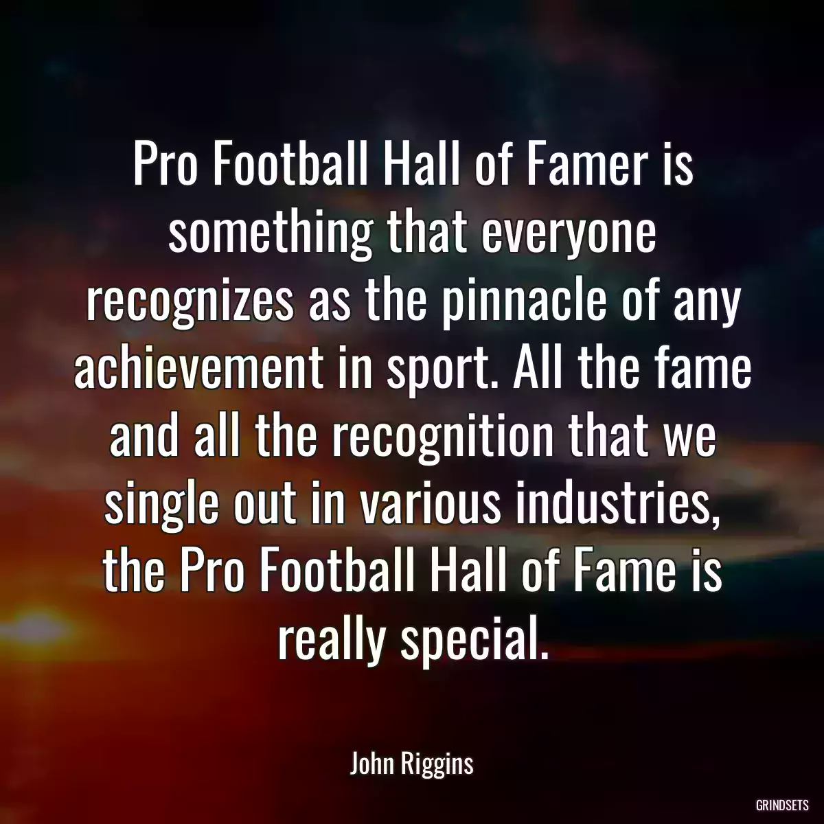 Pro Football Hall of Famer is something that everyone recognizes as the pinnacle of any achievement in sport. All the fame and all the recognition that we single out in various industries, the Pro Football Hall of Fame is really special.