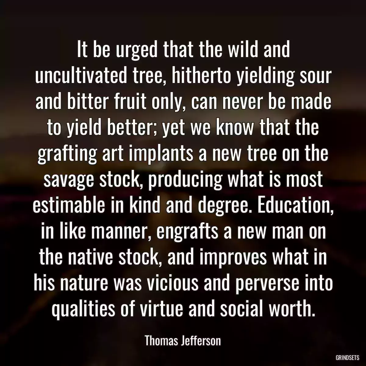 It be urged that the wild and uncultivated tree, hitherto yielding sour and bitter fruit only, can never be made to yield better; yet we know that the grafting art implants a new tree on the savage stock, producing what is most estimable in kind and degree. Education, in like manner, engrafts a new man on the native stock, and improves what in his nature was vicious and perverse into qualities of virtue and social worth.