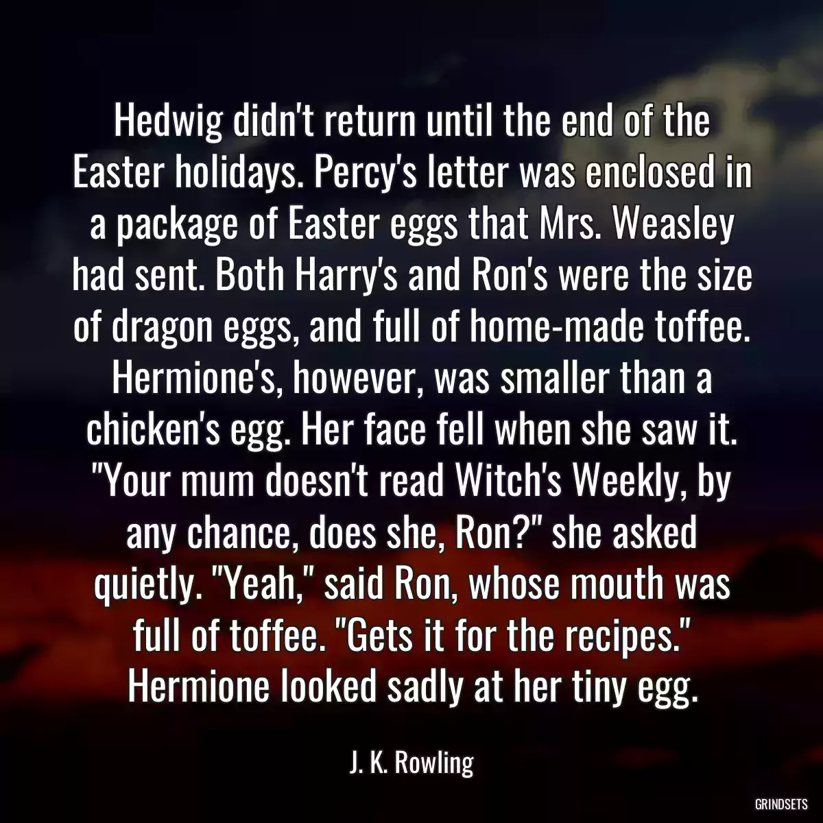 Hedwig didn\'t return until the end of the Easter holidays. Percy\'s letter was enclosed in a package of Easter eggs that Mrs. Weasley had sent. Both Harry\'s and Ron\'s were the size of dragon eggs, and full of home-made toffee. Hermione\'s, however, was smaller than a chicken\'s egg. Her face fell when she saw it. \