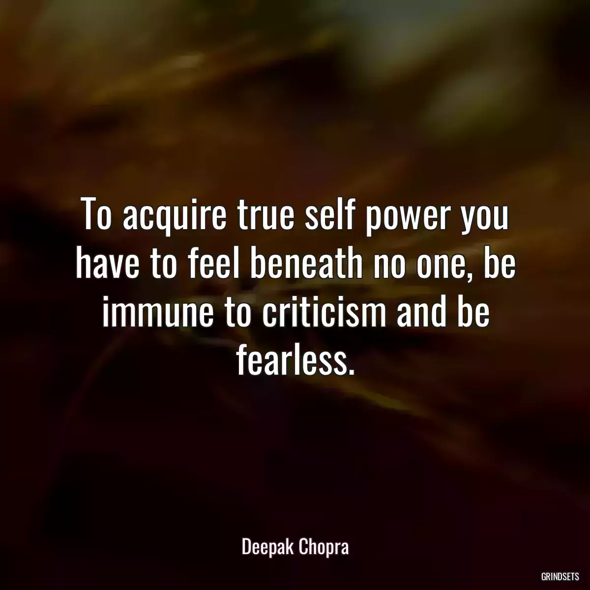 To acquire true self power you have to feel beneath no one, be immune to criticism and be fearless.