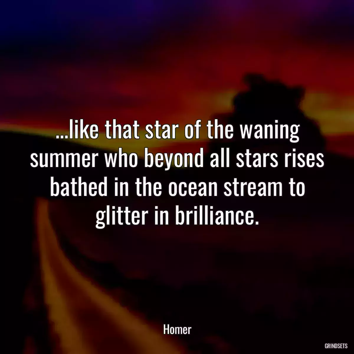 ...like that star of the waning summer who beyond all stars rises bathed in the ocean stream to glitter in brilliance.