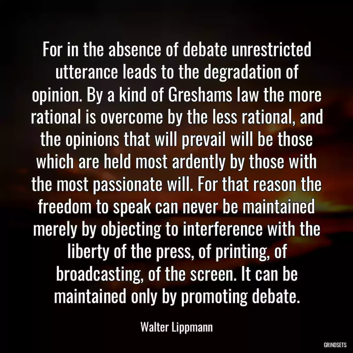 For in the absence of debate unrestricted utterance leads to the degradation of opinion. By a kind of Greshams law the more rational is overcome by the less rational, and the opinions that will prevail will be those which are held most ardently by those with the most passionate will. For that reason the freedom to speak can never be maintained merely by objecting to interference with the liberty of the press, of printing, of broadcasting, of the screen. It can be maintained only by promoting debate.