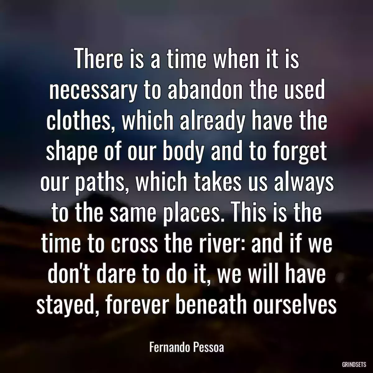 There is a time when it is necessary to abandon the used clothes, which already have the shape of our body and to forget our paths, which takes us always to the same places. This is the time to cross the river: and if we don\'t dare to do it, we will have stayed, forever beneath ourselves