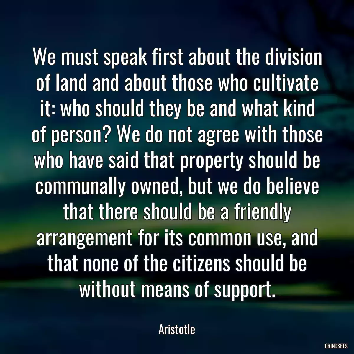 We must speak first about the division of land and about those who cultivate it: who should they be and what kind of person? We do not agree with those who have said that property should be communally owned, but we do believe that there should be a friendly arrangement for its common use, and that none of the citizens should be without means of support.