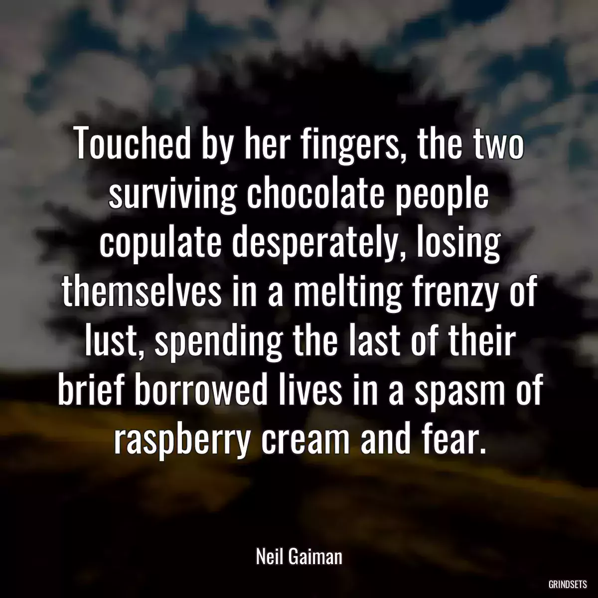 Touched by her fingers, the two surviving chocolate people copulate desperately, losing themselves in a melting frenzy of lust, spending the last of their brief borrowed lives in a spasm of raspberry cream and fear.