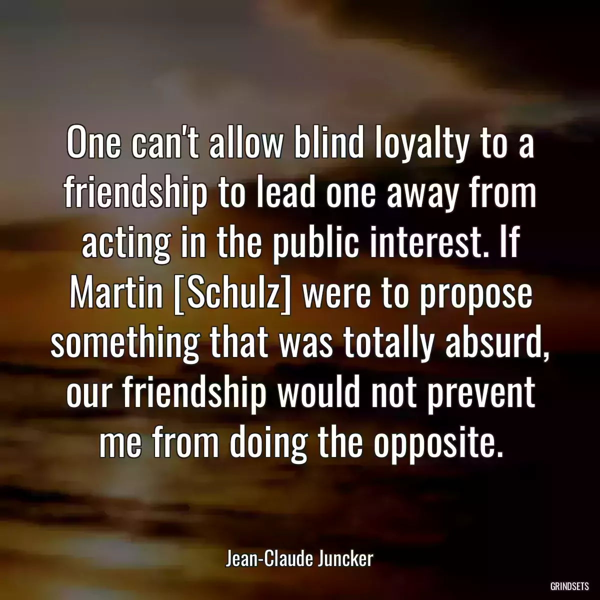 One can\'t allow blind loyalty to a friendship to lead one away from acting in the public interest. If Martin [Schulz] were to propose something that was totally absurd, our friendship would not prevent me from doing the opposite.