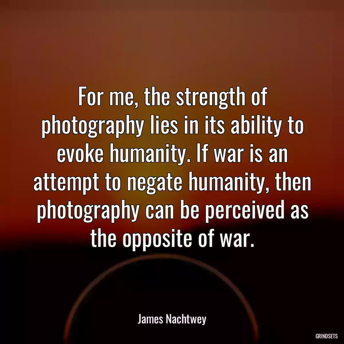 For me, the strength of photography lies in its ability to evoke humanity. If war is an attempt to negate humanity, then photography can be perceived as the opposite of war.