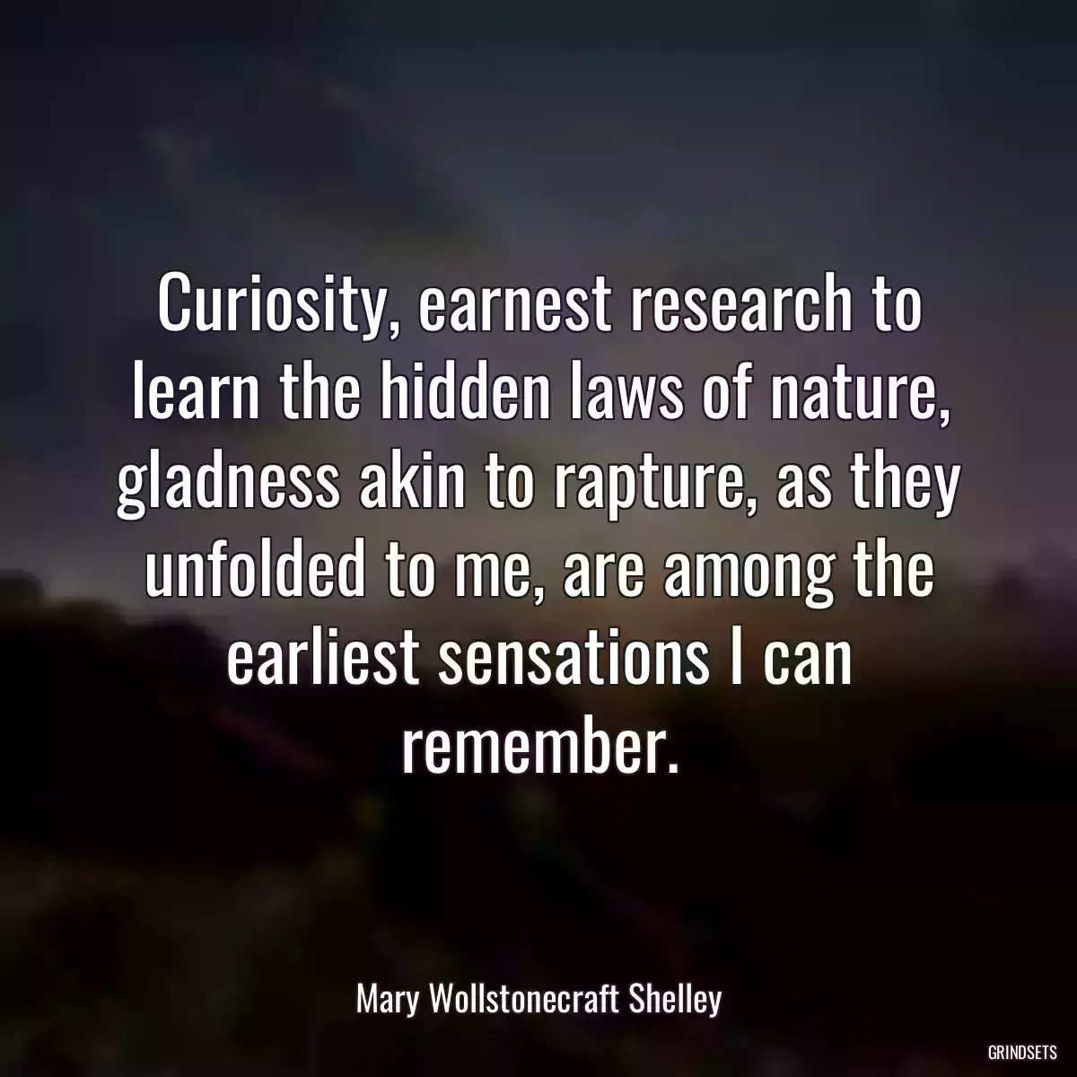 Curiosity, earnest research to learn the hidden laws of nature, gladness akin to rapture, as they unfolded to me, are among the earliest sensations I can remember.