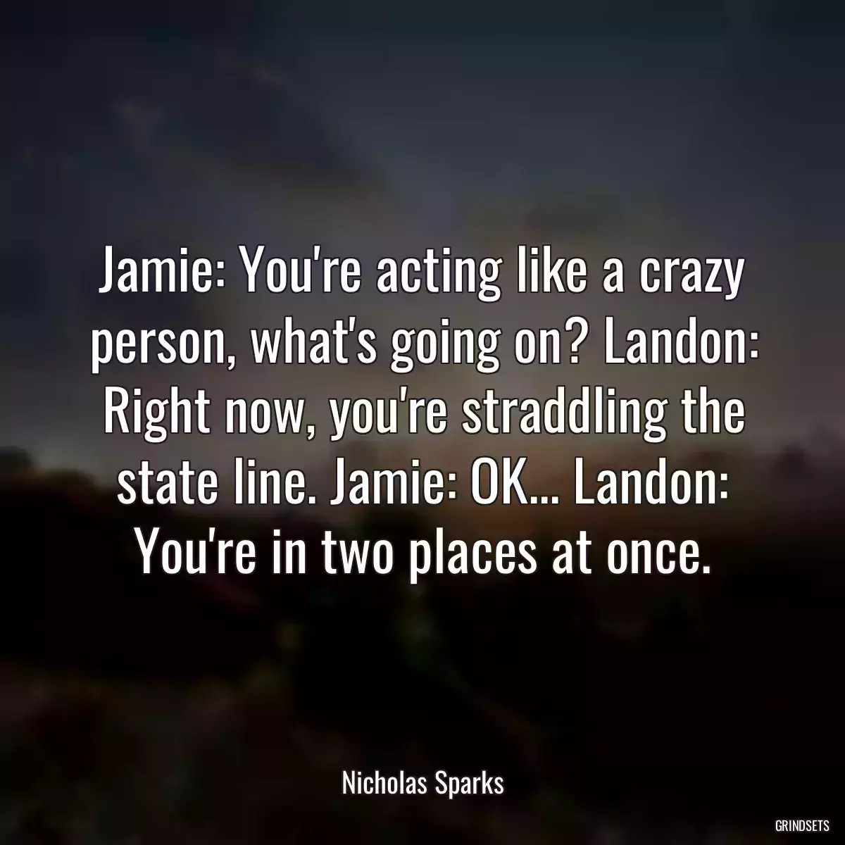 Jamie: You\'re acting like a crazy person, what\'s going on? Landon: Right now, you\'re straddling the state line. Jamie: OK... Landon: You\'re in two places at once.