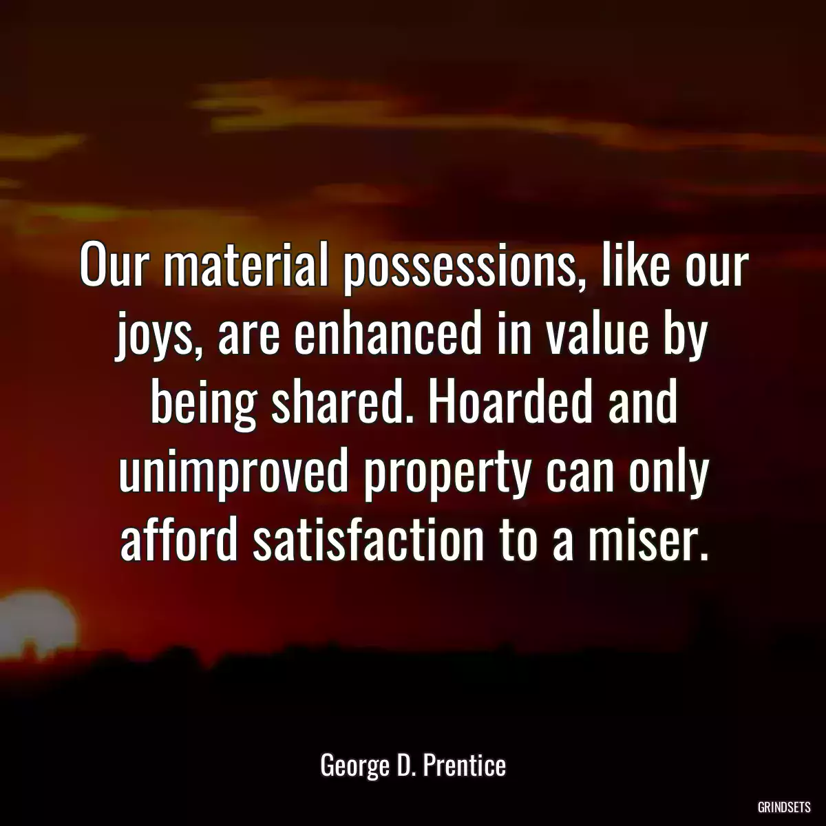 Our material possessions, like our joys, are enhanced in value by being shared. Hoarded and unimproved property can only afford satisfaction to a miser.