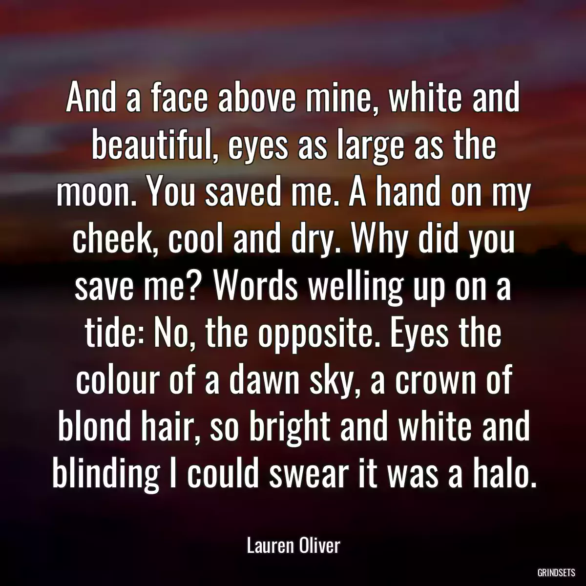 And a face above mine, white and beautiful, eyes as large as the moon. You saved me. A hand on my cheek, cool and dry. Why did you save me? Words welling up on a tide: No, the opposite. Eyes the colour of a dawn sky, a crown of blond hair, so bright and white and blinding I could swear it was a halo.