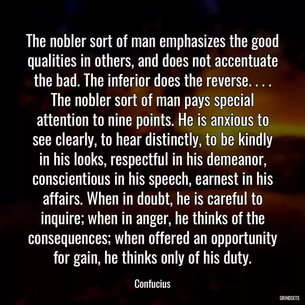 The nobler sort of man emphasizes the good qualities in others, and does not accentuate the bad. The inferior does the reverse. . . . The nobler sort of man pays special attention to nine points. He is anxious to see clearly, to hear distinctly, to be kindly in his looks, respectful in his demeanor, conscientious in his speech, earnest in his affairs. When in doubt, he is careful to inquire; when in anger, he thinks of the consequences; when offered an opportunity for gain, he thinks only of his duty.