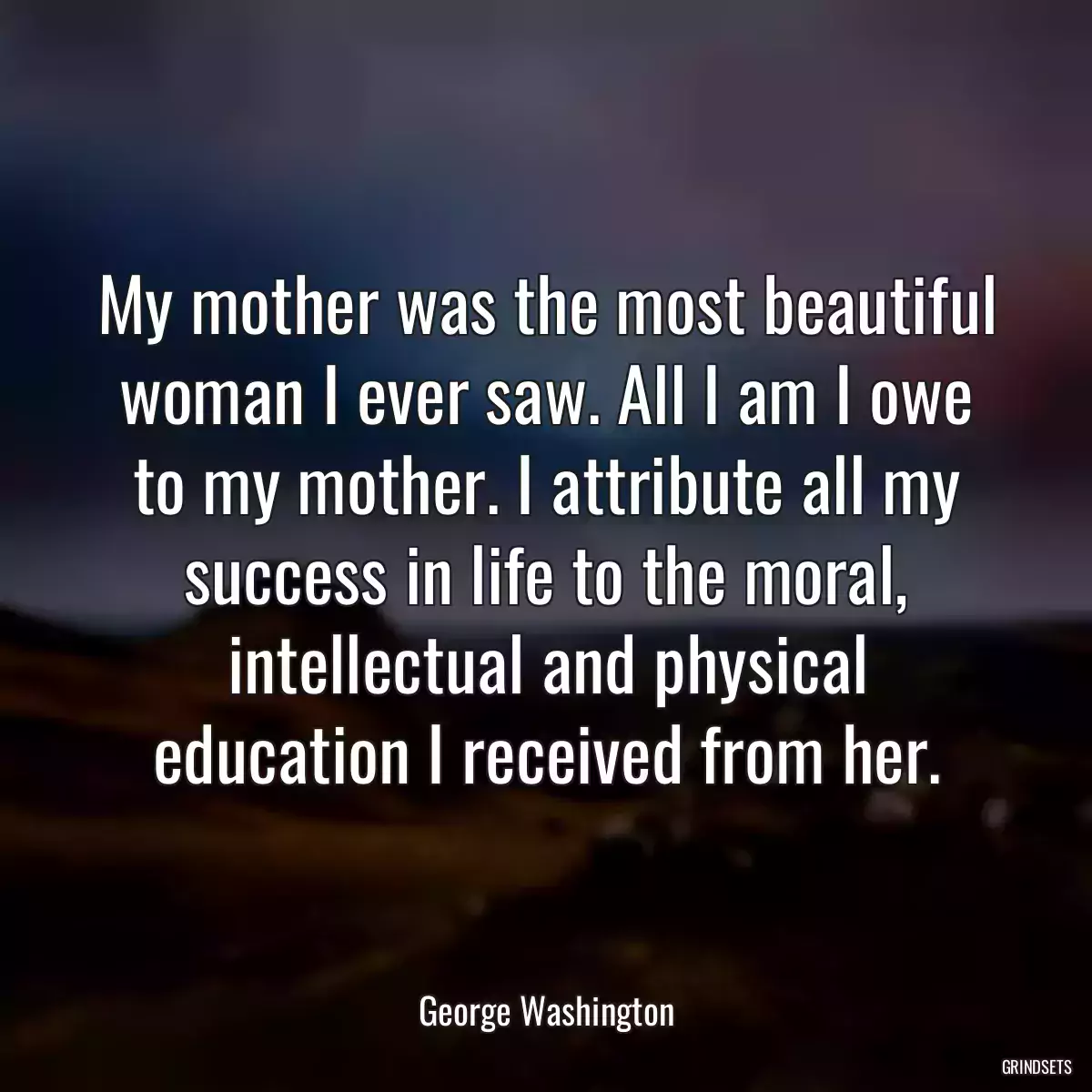 My mother was the most beautiful woman I ever saw. All I am I owe to my mother. I attribute all my success in life to the moral, intellectual and physical education I received from her.