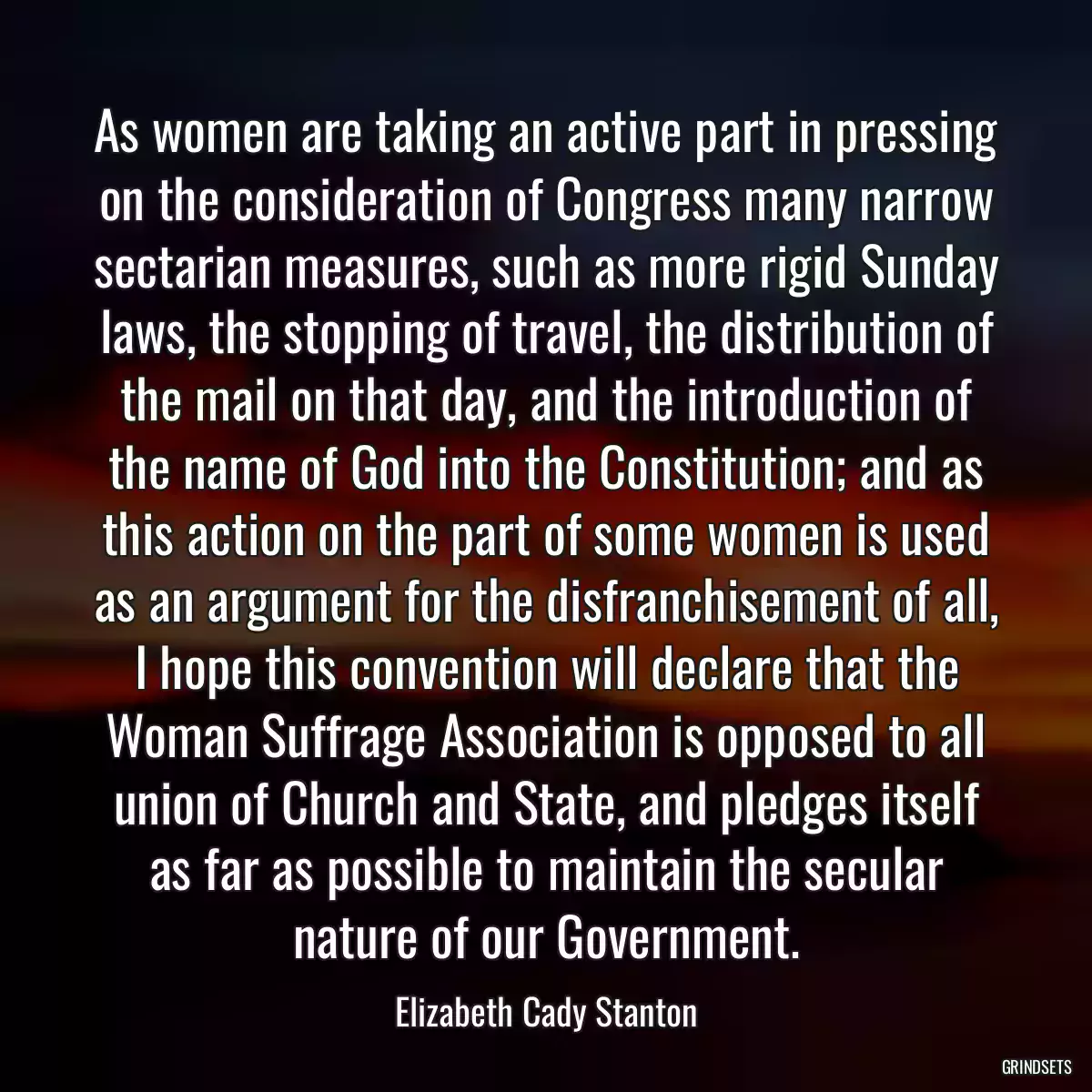 As women are taking an active part in pressing on the consideration of Congress many narrow sectarian measures, such as more rigid Sunday laws, the stopping of travel, the distribution of the mail on that day, and the introduction of the name of God into the Constitution; and as this action on the part of some women is used as an argument for the disfranchisement of all, I hope this convention will declare that the Woman Suffrage Association is opposed to all union of Church and State, and pledges itself as far as possible to maintain the secular nature of our Government.