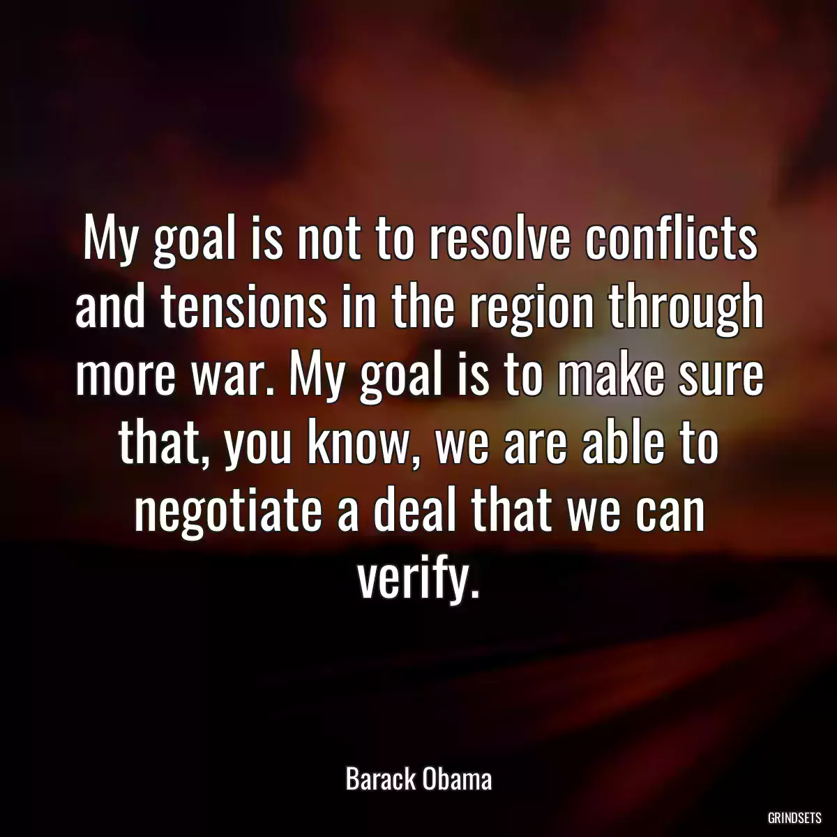 My goal is not to resolve conflicts and tensions in the region through more war. My goal is to make sure that, you know, we are able to negotiate a deal that we can verify.