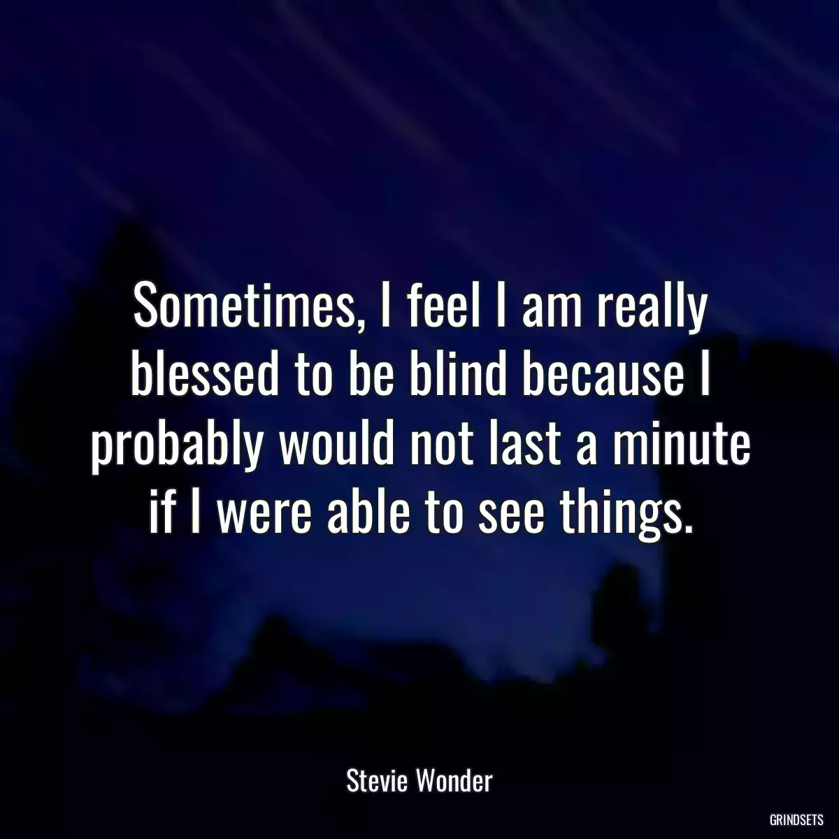 Sometimes, I feel I am really blessed to be blind because I probably would not last a minute if I were able to see things.