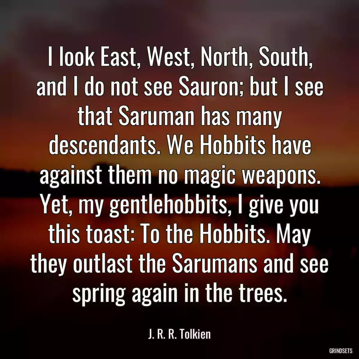 I look East, West, North, South, and I do not see Sauron; but I see that Saruman has many descendants. We Hobbits have against them no magic weapons. Yet, my gentlehobbits, I give you this toast: To the Hobbits. May they outlast the Sarumans and see spring again in the trees.