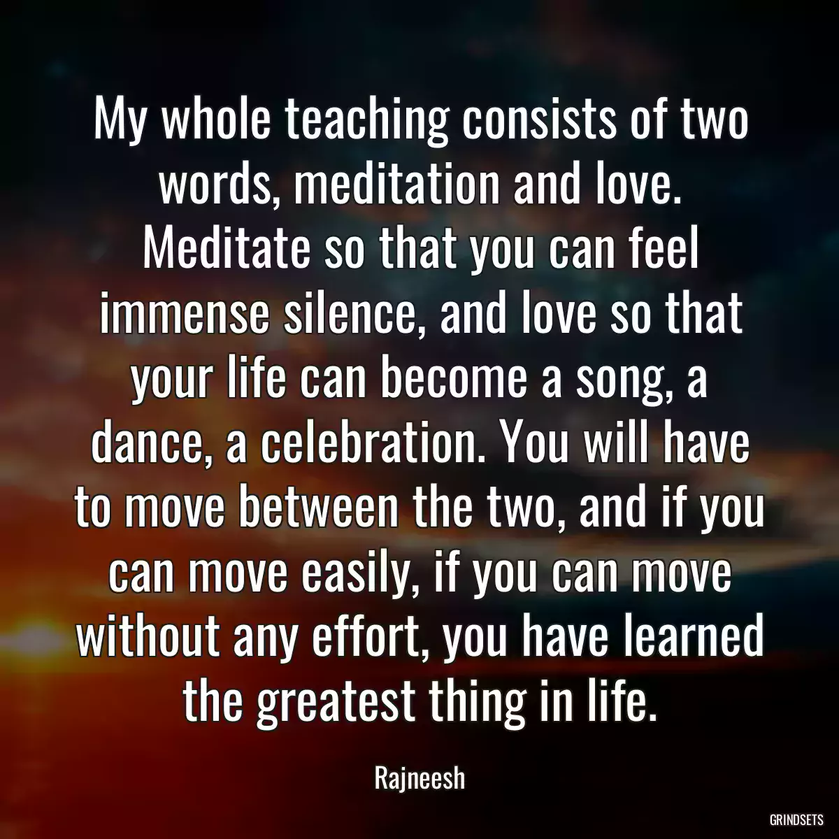 My whole teaching consists of two words, meditation and love. Meditate so that you can feel immense silence, and love so that your life can become a song, a dance, a celebration. You will have to move between the two, and if you can move easily, if you can move without any effort, you have learned the greatest thing in life.