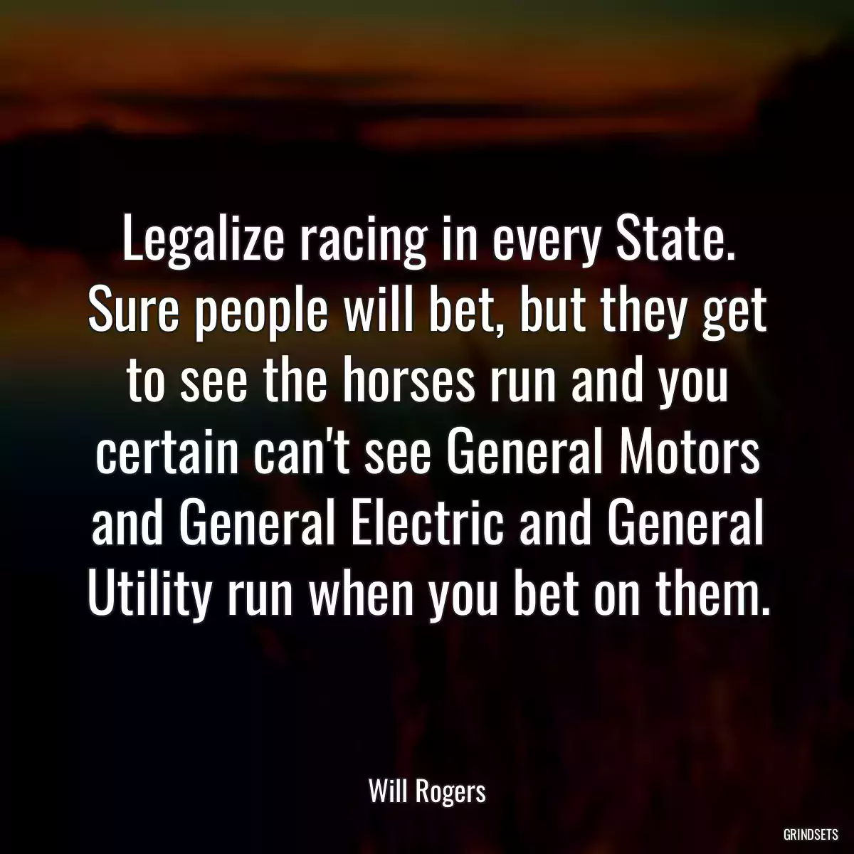 Legalize racing in every State. Sure people will bet, but they get to see the horses run and you certain can\'t see General Motors and General Electric and General Utility run when you bet on them.