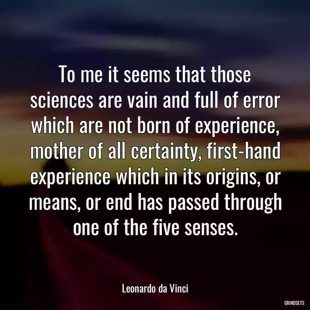 To me it seems that those sciences are vain and full of error which are not born of experience, mother of all certainty, first-hand experience which in its origins, or means, or end has passed through one of the five senses.