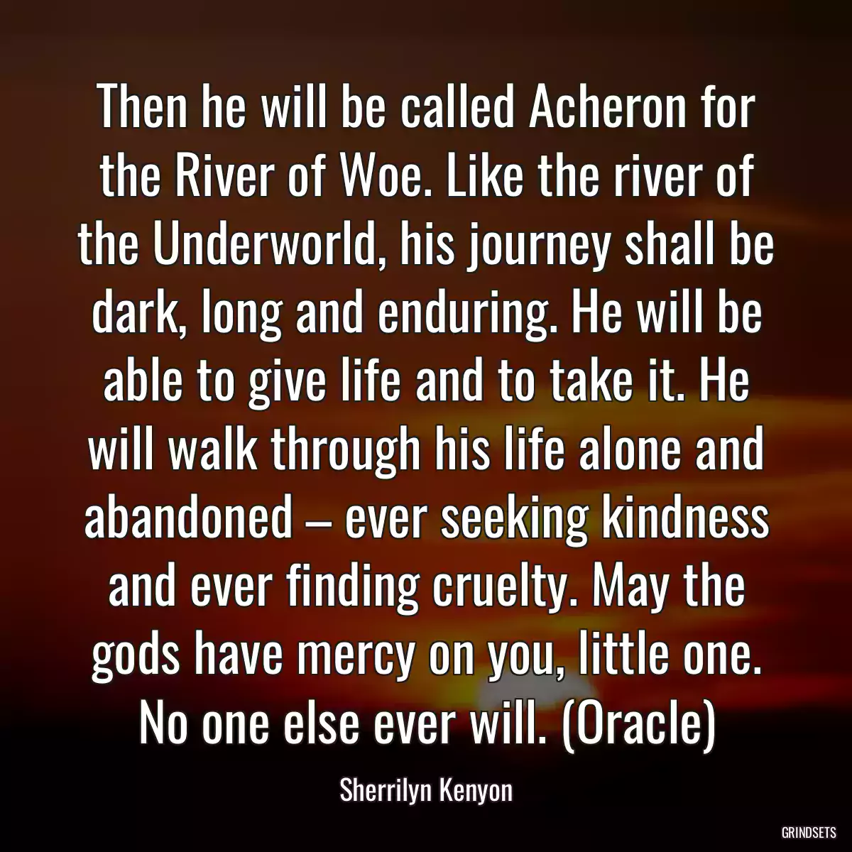 Then he will be called Acheron for the River of Woe. Like the river of the Underworld, his journey shall be dark, long and enduring. He will be able to give life and to take it. He will walk through his life alone and abandoned – ever seeking kindness and ever finding cruelty. May the gods have mercy on you, little one. No one else ever will. (Oracle)