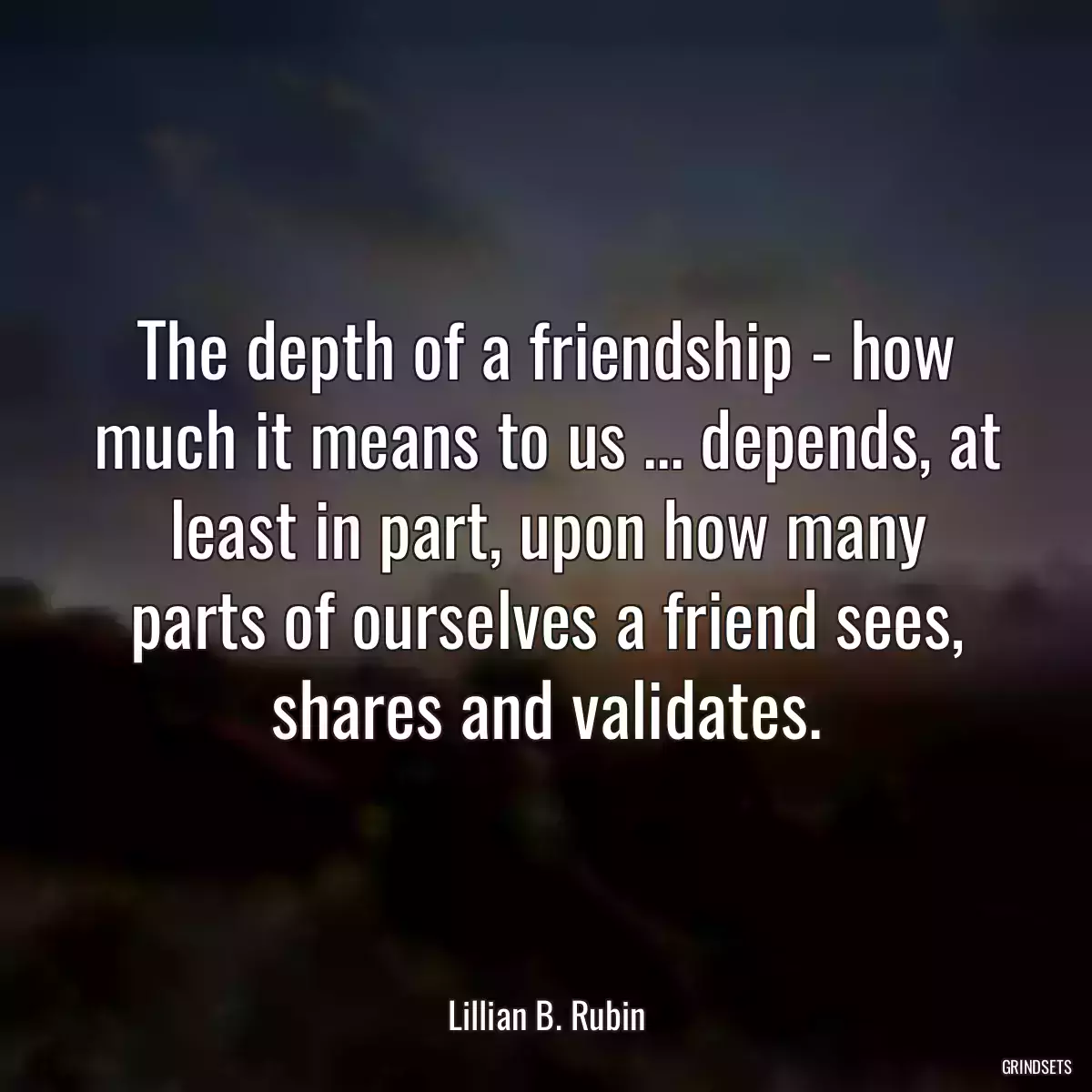 The depth of a friendship - how much it means to us ... depends, at least in part, upon how many parts of ourselves a friend sees, shares and validates.